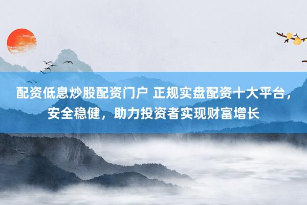 配资低息炒股配资门户 正规实盘配资十大平台，安全稳健，助力投资者实现财富增长