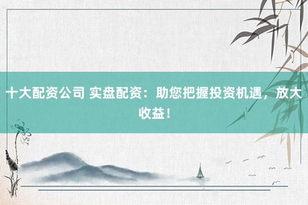 十大配资公司 实盘配资：助您把握投资机遇，放大收益！
