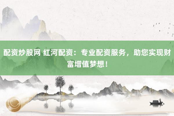 配资炒股网 红河配资：专业配资服务，助您实现财富增值梦想！