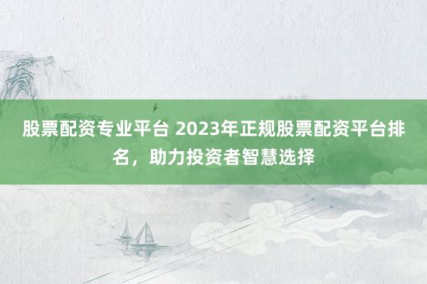 股票配资专业平台 2023年正规股票配资平台排名，助力投资者智慧选择