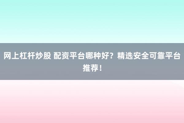 网上杠杆炒股 配资平台哪种好？精选安全可靠平台推荐！