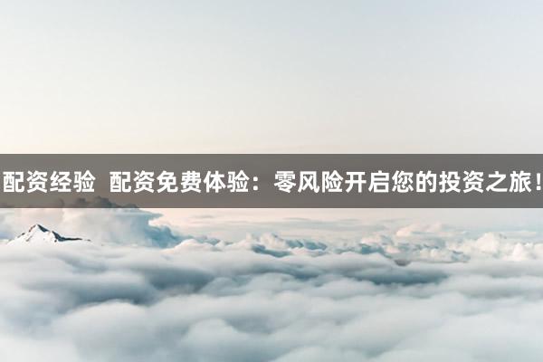 配资经验  配资免费体验：零风险开启您的投资之旅！