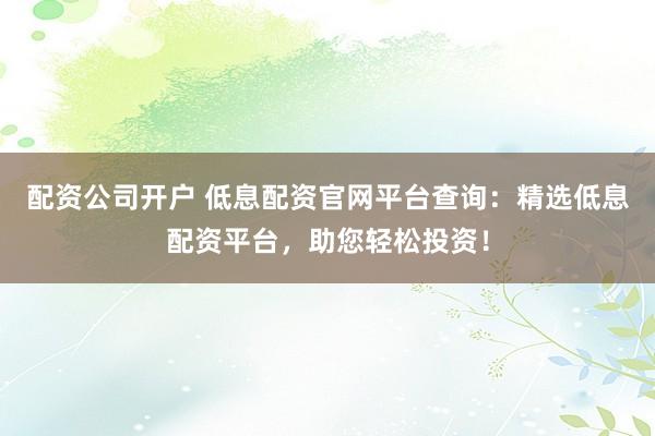 配资公司开户 低息配资官网平台查询：精选低息配资平台，助您轻松投资！