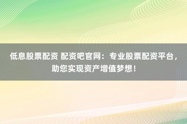 低息股票配资 配资吧官网：专业股票配资平台，助您实现资产增值梦想！