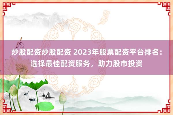 炒股配资炒股配资 2023年股票配资平台排名：选择最佳配资服务，助力股市投资