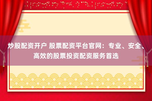 炒股配资开户 股票配资平台官网：专业、安全、高效的股票投资配资服务首选