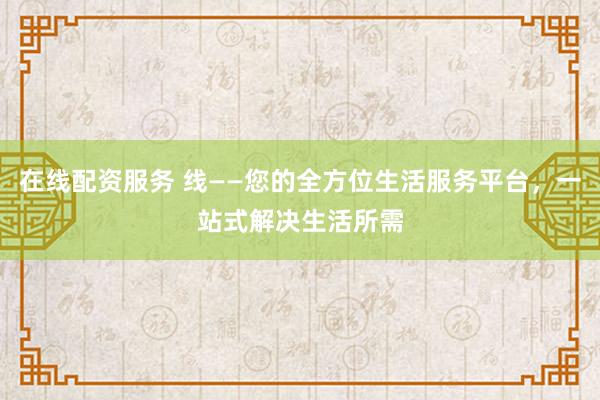 在线配资服务 线——您的全方位生活服务平台，一站式解决生活所需