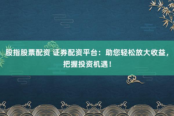 股指股票配资 证券配资平台：助您轻松放大收益，把握投资机遇！