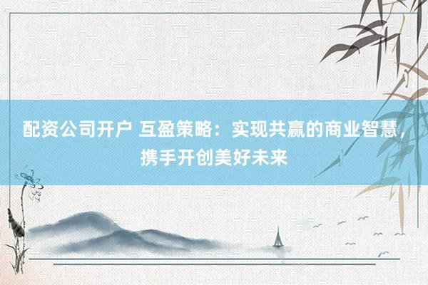 配资公司开户 互盈策略：实现共赢的商业智慧，携手开创美好未来
