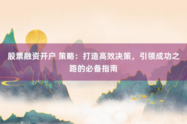 股票融资开户 策略：打造高效决策，引领成功之路的必备指南