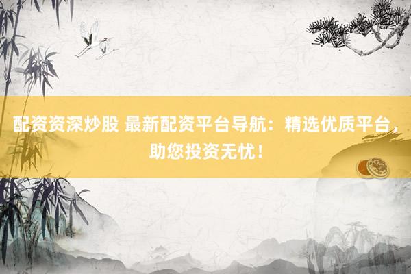 配资资深炒股 最新配资平台导航：精选优质平台，助您投资无忧！