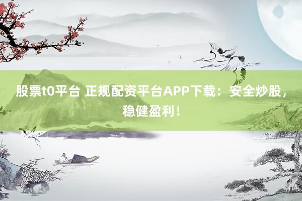 股票t0平台 正规配资平台APP下载：安全炒股，稳健盈利！