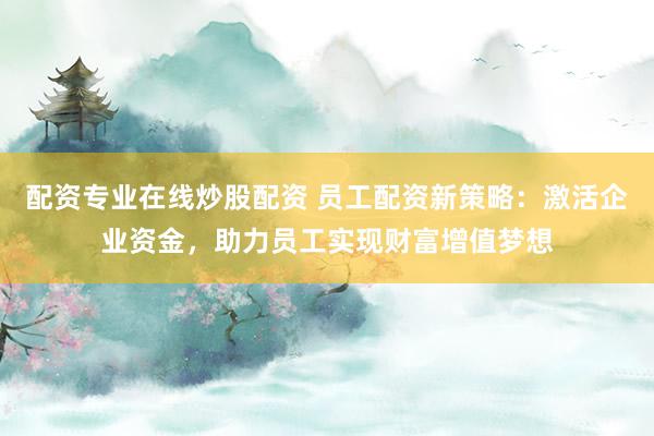 配资专业在线炒股配资 员工配资新策略：激活企业资金，助力员工实现财富增值梦想