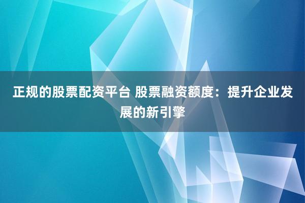 正规的股票配资平台 股票融资额度：提升企业发展的新引擎