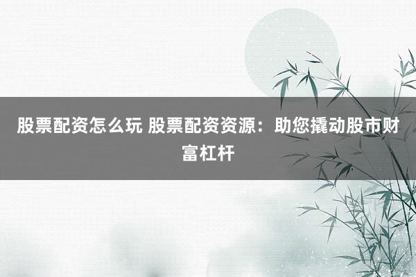 股票配资怎么玩 股票配资资源：助您撬动股市财富杠杆