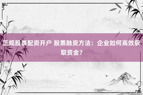 正规股票配资开户 股票融资方法：企业如何高效获取资金？