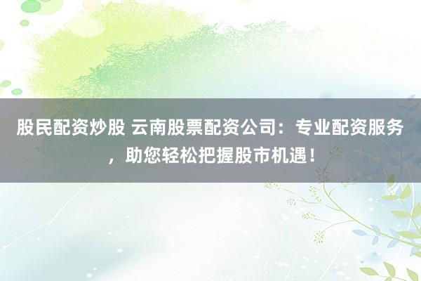 股民配资炒股 云南股票配资公司：专业配资服务，助您轻松把握股市机遇！