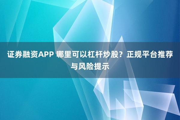 证券融资APP 哪里可以杠杆炒股？正规平台推荐与风险提示