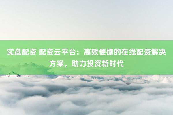 实盘配资 配资云平台：高效便捷的在线配资解决方案，助力投资新时代