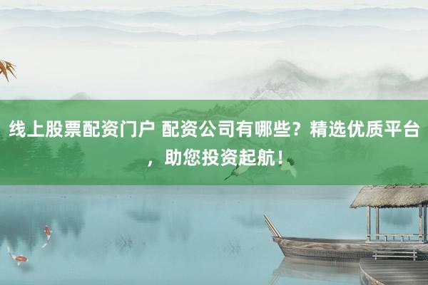线上股票配资门户 配资公司有哪些？精选优质平台，助您投资起航！
