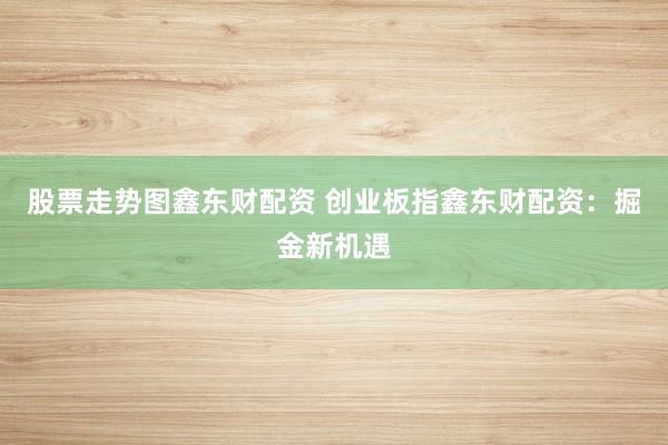 股票走势图鑫东财配资 创业板指鑫东财配资：掘金新机遇