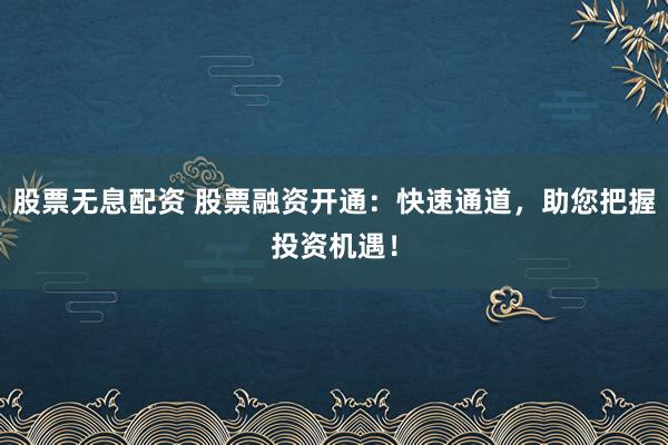 股票无息配资 股票融资开通：快速通道，助您把握投资机遇！