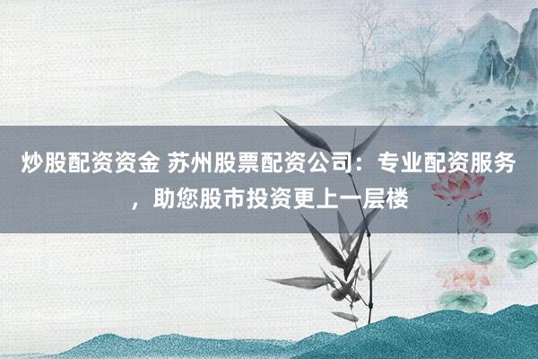 炒股配资资金 苏州股票配资公司：专业配资服务，助您股市投资更上一层楼