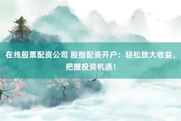 在线股票配资公司 股指配资开户：轻松放大收益，把握投资机遇！