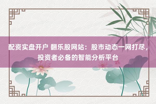 配资实盘开户 翻乐股网站：股市动态一网打尽，投资者必备的智能分析平台