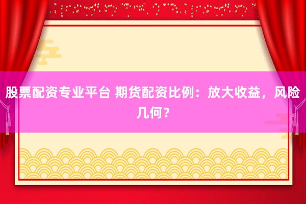 股票配资专业平台 期货配资比例：放大收益，风险几何？