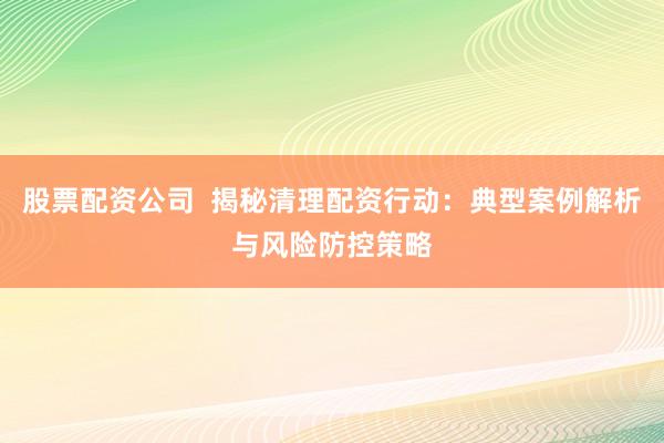 股票配资公司  揭秘清理配资行动：典型案例解析与风险防控策略