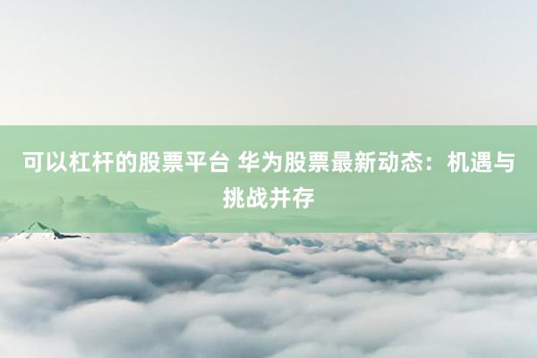可以杠杆的股票平台 华为股票最新动态：机遇与挑战并存