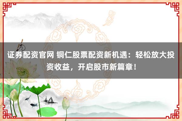 证券配资官网 铜仁股票配资新机遇：轻松放大投资收益，开启股市新篇章！