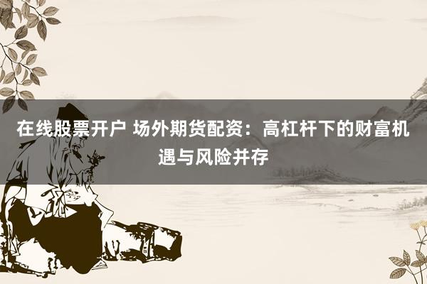 在线股票开户 场外期货配资：高杠杆下的财富机遇与风险并存