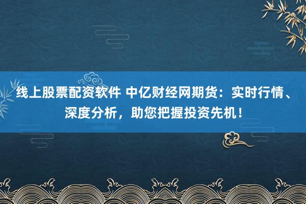 线上股票配资软件 中亿财经网期货：实时行情、深度分析，助您把握投资先机！