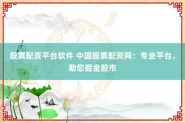 股票配资平台软件 中国股票配资网：专业平台，助您掘金股市
