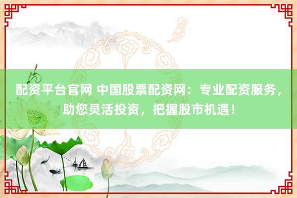 配资平台官网 中国股票配资网：专业配资服务，助您灵活投资，把握股市机遇！