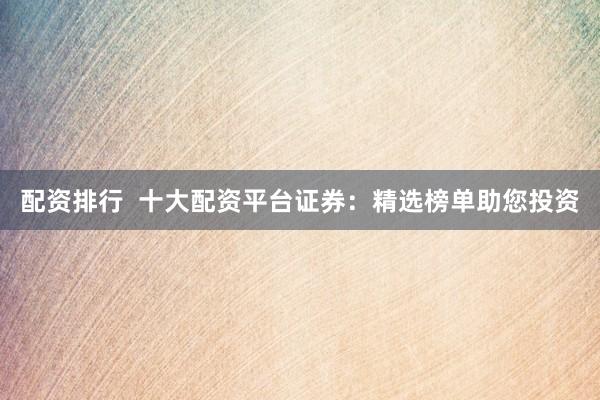 配资排行  十大配资平台证券：精选榜单助您投资