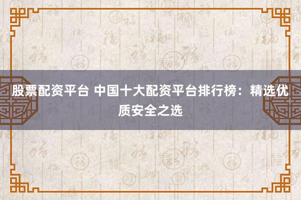 股票配资平台 中国十大配资平台排行榜：精选优质安全之选