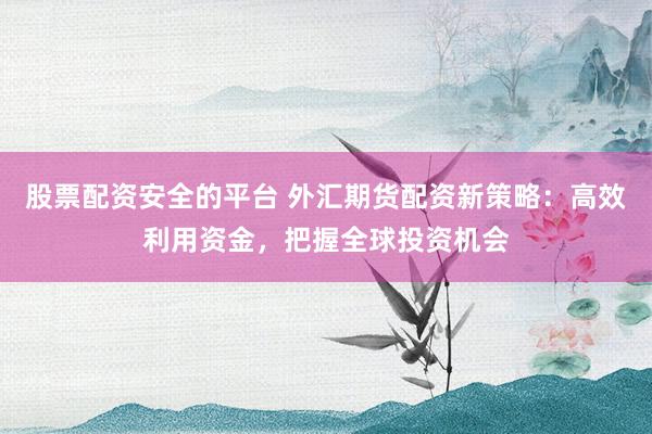 股票配资安全的平台 外汇期货配资新策略：高效利用资金，把握全球投资机会