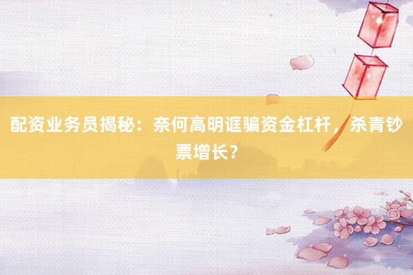 配资业务员揭秘：奈何高明诓骗资金杠杆，杀青钞票增长？
