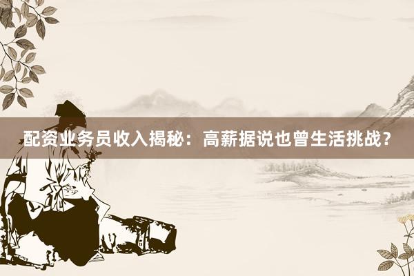 配资业务员收入揭秘：高薪据说也曾生活挑战？
