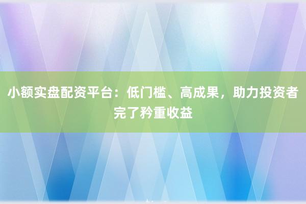 小额实盘配资平台：低门槛、高成果，助力投资者完了矜重收益