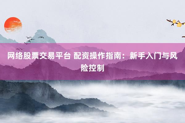 网络股票交易平台 配资操作指南：新手入门与风险控制