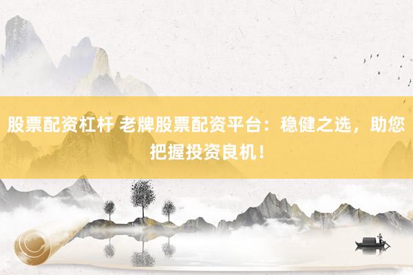 股票配资杠杆 老牌股票配资平台：稳健之选，助您把握投资良机！