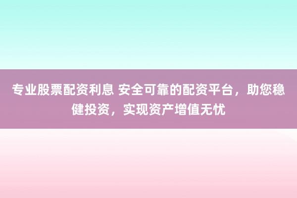 专业股票配资利息 安全可靠的配资平台，助您稳健投资，实现资产增值无忧