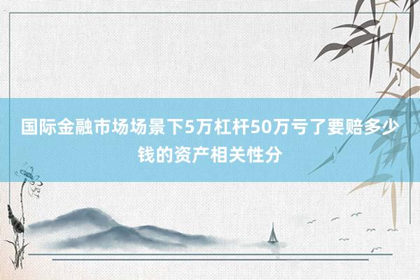 国际金融市场场景下5万杠杆50万亏了要赔多少钱的资产相关性分