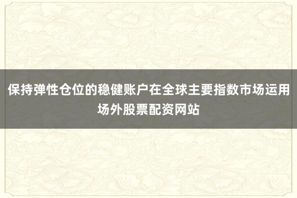 保持弹性仓位的稳健账户在全球主要指数市场运用场外股票配资网站