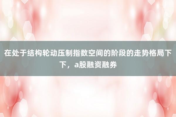 在处于结构轮动压制指数空间的阶段的走势格局下下，a股融资融券