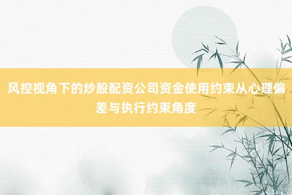 风控视角下的炒股配资公司资金使用约束从心理偏差与执行约束角度